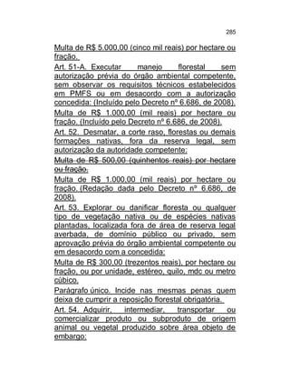 285

Multa de R$ 5.000,00 (cinco mil reais) por hectare ou
fração.
Art. 51-A. Executar
manejo
florestal
sem
autorização prévia do órgão ambiental competente,
sem observar os requisitos técnicos estabelecidos
em PMFS ou em desacordo com a autorização
concedida: (Incluído pelo Decreto nº 6.686, de 2008).
Multa de R$ 1.000,00 (mil reais) por hectare ou
fração. (Incluído pelo Decreto nº 6.686, de 2008).
Art. 52. Desmatar, a corte raso, florestas ou demais
formações nativas, fora da reserva legal, sem
autorização da autoridade competente:
Multa de R$ 500,00 (quinhentos reais) por hectare
ou fração.
Multa de R$ 1.000,00 (mil reais) por hectare ou
fração. (Redação dada pelo Decreto nº 6.686, de
2008).
Art. 53. Explorar ou danificar floresta ou qualquer
tipo de vegetação nativa ou de espécies nativas
plantadas, localizada fora de área de reserva legal
averbada, de domínio público ou privado, sem
aprovação prévia do órgão ambiental competente ou
em desacordo com a concedida:
Multa de R$ 300,00 (trezentos reais), por hectare ou
fração, ou por unidade, estéreo, quilo, mdc ou metro
cúbico.
Parágrafo único. Incide nas mesmas penas quem
deixa de cumprir a reposição florestal obrigatória.
Art. 54. Adquirir,
intermediar,
transportar
ou
comercializar produto ou subproduto de origem
animal ou vegetal produzido sobre área objeto de
embargo:

 