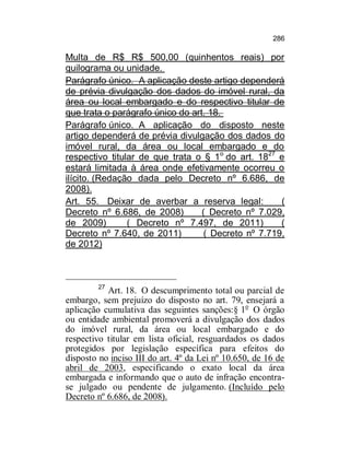 286

Multa de R$ R$ 500,00 (quinhentos reais) por
quilograma ou unidade.
Parágrafo único. A aplicação deste artigo dependerá
de prévia divulgação dos dados do imóvel rural, da
área ou local embargado e do respectivo titular de
que trata o parágrafo único do art. 18.
Parágrafo único. A aplicação do disposto neste
artigo dependerá de prévia divulgação dos dados do
imóvel rural, da área ou local embargado e do
respectivo titular de que trata o § 1 o do art. 1827 e
estará limitada à área onde efetivamente ocorreu o
ilícito. (Redação dada pelo Decreto nº 6.686, de
2008).
Art. 55. Deixar de averbar a reserva legal:
(
Decreto nº 6.686, de 2008)
( Decreto nº 7.029,
de 2009)
( Decreto nº 7.497, de 2011)
(
Decreto nº 7.640, de 2011)
( Decreto nº 7.719,
de 2012)

27

Art. 18. O descumprimento total ou parcial de
embargo, sem prejuízo do disposto no art. 79, ensejará a
aplicação cumulativa das seguintes sanções:§ 1o O órgão
ou entidade ambiental promoverá a divulgação dos dados
do imóvel rural, da área ou local embargado e do
respectivo titular em lista oficial, resguardados os dados
protegidos por legislação específica para efeitos do
disposto no inciso III do art. 4º da Lei nº 10.650, de 16 de
abril de 2003, especificando o exato local da área
embargada e informando que o auto de infração encontrase julgado ou pendente de julgamento. (Incluído pelo
Decreto nº 6.686, de 2008).

 