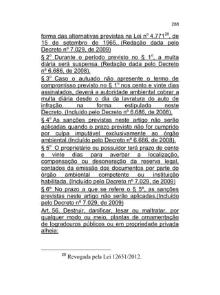 288

forma das alternativas previstas na Lei no 4.77128, de
15 de setembro de 1965.. (Redação dada pelo
Decreto nº 7.029, de 2009)
§ 2o Durante o período previsto no § 1 o, a multa
diária será suspensa. (Redação dada pelo Decreto
nº 6.686, de 2008).
§ 3o Caso o autuado não apresente o termo de
compromisso previsto no § 1o nos cento e vinte dias
assinalados, deverá a autoridade ambiental cobrar a
multa diária desde o dia da lavratura do auto de
infração,
na
forma
estipulada
neste
Decreto. (Incluído pelo Decreto nº 6.686, de 2008).
§ 4o As sanções previstas neste artigo não serão
aplicadas quando o prazo previsto não for cumprido
por culpa imputável exclusivamente ao órgão
ambiental.(Incluído pelo Decreto nº 6.686, de 2008).
§ 5o O proprietário ou possuidor terá prazo de cento
e vinte dias para averbar a localização,
compensação ou desoneração da reserva legal,
contados da emissão dos documentos por parte do
órgão
ambiental competente
ou
instituição
habilitada. (Incluído pelo Decreto nº 7.029, de 2009)
§ 6º No prazo a que se refere o § 5º, as sanções
previstas neste artigo não serão aplicadas.(Incluído
pelo Decreto nº 7.029, de 2009)
Art. 56. Destruir, danificar, lesar ou maltratar, por
qualquer modo ou meio, plantas de ornamentação
de logradouros públicos ou em propriedade privada
alheia:

28

Revogada pela Lei 12651/2012.

 
