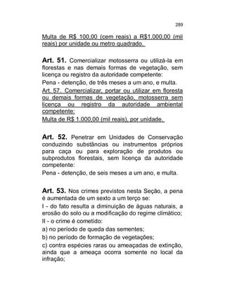 289

Multa de R$ 100,00 (cem reais) a R$1.000,00 (mil
reais) por unidade ou metro quadrado.

Art. 51. Comercializar motosserra ou utilizá-la em
florestas e nas demais formas de vegetação, sem
licença ou registro da autoridade competente:
Pena - detenção, de três meses a um ano, e multa.
Art. 57. Comercializar, portar ou utilizar em floresta
ou demais formas de vegetação, motosserra sem
licença ou registro da autoridade ambiental
competente:
Multa de R$ 1.000,00 (mil reais), por unidade.

Art. 52. Penetrar em Unidades de Conservação
conduzindo substâncias ou instrumentos próprios
para caça ou para exploração de produtos ou
subprodutos florestais, sem licença da autoridade
competente:
Pena - detenção, de seis meses a um ano, e multa.

Art. 53. Nos crimes previstos nesta Seção, a pena
é aumentada de um sexto a um terço se:
I - do fato resulta a diminuição de águas naturais, a
erosão do solo ou a modificação do regime climático;
II - o crime é cometido:
a) no período de queda das sementes;
b) no período de formação de vegetações;
c) contra espécies raras ou ameaçadas de extinção,
ainda que a ameaça ocorra somente no local da
infração;

 