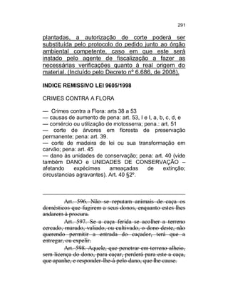 291

plantadas, a autorização de corte poderá ser
substituída pelo protocolo do pedido junto ao órgão
ambiental competente, caso em que este será
instado pelo agente de fiscalização a fazer as
necessárias verificações quanto à real origem do
material. (Incluído pelo Decreto nº 6.686, de 2008).
INDICE REMISSIVO LEI 9605/1998
CRIMES CONTRA A FLORA
— Crimes contra a Flora: arts 38 a 53
— causas de aumento de pena: art. 53, I e I, a, b, c, d, e
— comércio ou utilização de motosserra; pena.: art. 51
— corte de árvores em floresta de preservação
permanente; pena: art. 39.
— corte de madeira de lei ou sua transformação em
carvão; pena: art. 45
— dano às unidades de conservação; pena: art. 40 (vide
também DANO e UNIDADES DE CONSERVAÇÃO –
afetando
expécimes
ameaçadas
de
extinção;
circustancias agravantes). Art. 40 §2º.

Art. 596. Não se reputam animais de caça os
domésticos que fugirem a seus donos, enquanto estes lhes
andarem à procura.
Art. 597. Se a caça ferida se acolher a terreno
cercado, murado, valiado, ou cultivado, o dono deste, não
querendo permitir a entrada do caçador, terá que a
entregar, ou expelir.
Art. 598. Aquele, que penetrar em terreno alheio,
sem licença do dono, para caçar, perderá para este a caça,
que apanhe, e responder-lhe-á pelo dano, que lhe cause.

 