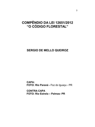 3

COMPÊNDIO DA LEI 12651/2012
“O CÓDIGO FLORESTAL”

SERGIO DE MELLO QUEIROZ

CAPA:
FOTO: Rio Paraná - Foz do Iguaçu - PR
CONTRA CAPA
FOTO: Rio Estrela – Palmas- PR

 