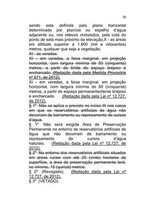 30

sendo esta definida pelo plano horizontal
determinado por planície ou espelho d’água
adjacente ou, nos relevos ondulados, pela cota do
ponto de sela mais próximo da elevação;X - as áreas
em altitude superior a 1.800 (mil e oitocentos)
metros, qualquer que seja a vegetação;
XI - as veredas.
XI – em veredas, a faixa marginal, em projeção
horizontal, com largura mínima de 50 (cinquenta)
metros, a partir do limite do espaço brejoso e
encharcado. (Redação dada pela Medida Provisória
nº 571, de 2012).
XI - em veredas, a faixa marginal, em projeção
horizontal, com largura mínima de 50 (cinquenta)
metros, a partir do espaço permanentemente brejoso
e encharcado.
(Redação dada pela Lei nº 12.727,
de 2012).
§ 1o Não se aplica o previsto no inciso III nos casos
em que os reservatórios artificiais de água não
decorram de barramento ou represamento de cursos
d’água.
§ 1o Não será exigida Área de Preservação
Permanente no entorno de reservatórios artificiais de
água que não decorram de barramento ou
represamento
de
cursos
d’água
naturais.
(Redação dada pela Lei nº 12.727, de
2012).
§ 2o No entorno dos reservatórios artificiais situados
em áreas rurais com até 20 (vinte) hectares de
superfície, a área de preservação permanente terá,
no mínimo, 15 (quinze) metros.
§ 2o (Revogado).
(Redação dada pela Lei nº
12.727, de 2012).
§ 3o (VETADO).

 