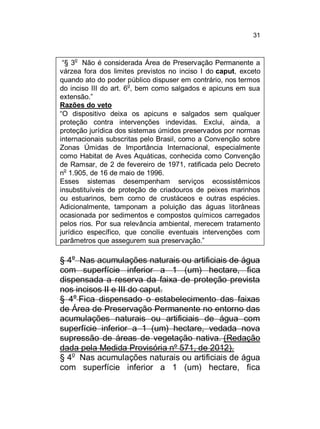 31

o

“§ 3 Não é considerada Área de Preservação Permanente a
várzea fora dos limites previstos no inciso I do caput, exceto
quando ato do poder público dispuser em contrário, nos termos
do inciso III do art. 6o, bem como salgados e apicuns em sua
extensão.”
Razões do veto
“O dispositivo deixa os apicuns e salgados sem qualquer
proteção contra intervenções indevidas. Exclui, ainda, a
proteção jurídica dos sistemas úmidos preservados por normas
internacionais subscritas pelo Brasil, como a Convenção sobre
Zonas Úmidas de Importância Internacional, especialmente
como Habitat de Aves Aquáticas, conhecida como Convenção
de Ramsar, de 2 de fevereiro de 1971, ratificada pelo Decreto
no 1.905, de 16 de maio de 1996.
Esses sistemas desempenham serviços ecossistêmicos
insubstituíveis de proteção de criadouros de peixes marinhos
ou estuarinos, bem como de crustáceos e outras espécies.
Adicionalmente, tamponam a poluição das águas litorâneas
ocasionada por sedimentos e compostos químicos carregados
pelos rios. Por sua relevância ambiental, merecem tratamento
jurídico específico, que concilie eventuais intervenções com
parâmetros que assegurem sua preservação.”

§ 4o Nas acumulações naturais ou artificiais de água
com superfície inferior a 1 (um) hectare, fica
dispensada a reserva da faixa de proteção prevista
nos incisos II e III do caput.
§ 4o Fica dispensado o estabelecimento das faixas
de Área de Preservação Permanente no entorno das
acumulações naturais ou artificiais de água com
superfície inferior a 1 (um) hectare, vedada nova
supressão de áreas de vegetação nativa. (Redação
dada pela Medida Provisória nº 571, de 2012).
§ 4o Nas acumulações naturais ou artificiais de água
com superfície inferior a 1 (um) hectare, fica

 