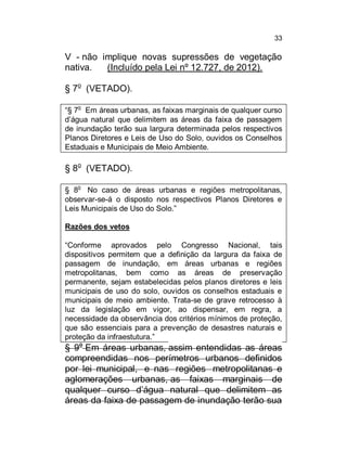33

V - não implique novas supressões de vegetação
nativa.
(Incluído pela Lei nº 12.727, de 2012).
§ 7o (VETADO).
o

“§ 7 Em áreas urbanas, as faixas marginais de qualquer curso
d’água natural que delimitem as áreas da faixa de passagem
de inundação terão sua largura determinada pelos respectivos
Planos Diretores e Leis de Uso do Solo, ouvidos os Conselhos
Estaduais e Municipais de Meio Ambiente.

§ 8o (VETADO).
o

§ 8 No caso de áreas urbanas e regiões metropolitanas,
observar-se-á o disposto nos respectivos Planos Diretores e
Leis Municipais de Uso do Solo.”
Razões dos vetos
“Conforme aprovados pelo Congresso Nacional, tais
dispositivos permitem que a definição da largura da faixa de
passagem de inundação, em áreas urbanas e regiões
metropolitanas, bem como as áreas de preservação
permanente, sejam estabelecidas pelos planos diretores e leis
municipais de uso do solo, ouvidos os conselhos estaduais e
municipais de meio ambiente. Trata-se de grave retrocesso à
luz da legislação em vigor, ao dispensar, em regra, a
necessidade da observância dos critérios mínimos de proteção,
que são essenciais para a prevenção de desastres naturais e
proteção da infraestutura.”

§ 9o Em áreas urbanas, assim entendidas as áreas
compreendidas nos perímetros urbanos definidos
por lei municipal, e nas regiões metropolitanas e
aglomerações urbanas, as faixas marginais de
qualquer curso d’água natural que delimitem as
áreas da faixa de passagem de inundação terão sua

 