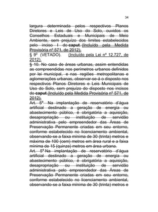 34

largura determinada pelos respectivos Planos
Diretores e Leis de Uso do Solo, ouvidos os
Conselhos Estaduais e Municipais de Meio
Ambiente, sem prejuízo dos limites estabelecidos
pelo inciso I do caput. (Incluído pela Medida
Provisória nº 571, de 2012).
§ 9o (VETADO).
(Incluído pela Lei nº 12.727, de
2012).
§ 10. No caso de áreas urbanas, assim entendidas
as compreendidas nos perímetros urbanos definidos
por lei municipal, e nas regiões metropolitanas e
aglomerações urbanas, observar-se-á o disposto nos
respectivos Planos Diretores e Leis Municipais de
Uso do Solo, sem prejuízo do disposto nos incisos
do caput.(Incluído pela Medida Provisória nº 571, de
2012).
Art. 5o Na implantação de reservatório d’água
artificial destinado a geração de energia ou
abastecimento público, é obrigatória a aquisição,
desapropriação
ou
instituição
de
servidão
administrativa pelo empreendedor das Áreas de
Preservação Permanente criadas em seu entorno,
conforme estabelecido no licenciamento ambiental,
observando-se a faixa mínima de 30 (trinta) metros e
máxima de 100 (cem) metros em área rural e a faixa
mínima de 15 (quinze) metros em área urbana.
Art. 5o Na implantação de reservatório d’água
artificial destinado a geração de energia ou
abastecimento público, é obrigatória a aquisição,
desapropriação
ou
instituição
de
servidão
administrativa pelo empreendedor das Áreas de
Preservação Permanente criadas em seu entorno,
conforme estabelecido no licenciamento ambiental,
observando-se a faixa mínima de 30 (trinta) metros e

 