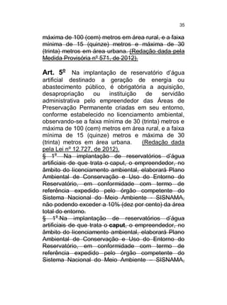 35

máxima de 100 (cem) metros em área rural, e a faixa
mínima de 15 (quinze) metros e máxima de 30
(trinta) metros em área urbana. (Redação dada pela
Medida Provisória nº 571, de 2012).

Art. 5o Na implantação de reservatório d’água
artificial destinado a geração de energia ou
abastecimento público, é obrigatória a aquisição,
desapropriação
ou
instituição
de
servidão
administrativa pelo empreendedor das Áreas de
Preservação Permanente criadas em seu entorno,
conforme estabelecido no licenciamento ambiental,
observando-se a faixa mínima de 30 (trinta) metros e
máxima de 100 (cem) metros em área rural, e a faixa
mínima de 15 (quinze) metros e máxima de 30
(trinta) metros em área urbana.
(Redação dada
pela Lei nº 12.727, de 2012).
§ 1o Na implantação de reservatórios d’água
artificiais de que trata o caput, o empreendedor, no
âmbito do licenciamento ambiental, elaborará Plano
Ambiental de Conservação e Uso do Entorno do
Reservatório, em conformidade com termo de
referência expedido pelo órgão competente do
Sistema Nacional do Meio Ambiente - SISNAMA,
não podendo exceder a 10% (dez por cento) da área
total do entorno.
§ 1o Na implantação de reservatórios d’água
artificiais de que trata o caput, o empreendedor, no
âmbito do licenciamento ambiental, elaborará Plano
Ambiental de Conservação e Uso do Entorno do
Reservatório, em conformidade com termo de
referência expedido pelo órgão competente do
Sistema Nacional do Meio Ambiente – SISNAMA,

 