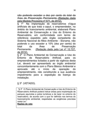 36

não podendo exceder a dez por cento do total da
Área de Preservação Permanente. (Redação dada
pela Medida Provisória nº 571, de 2012).
§ 1o Na implantação de reservatórios d’água
artificiais de que trata o caput, o empreendedor, no
âmbito do licenciamento ambiental, elaborará Plano
Ambiental de Conservação e Uso do Entorno do
Reservatório, em conformidade com termo de
referência expedido pelo órgão competente do
Sistema Nacional do Meio Ambiente - Sisnama, não
podendo o uso exceder a 10% (dez por cento) do
total
da
Área
de
Preservação
Permanente.
(Redação dada pela Lei nº 12.727,
de 2012).
§ 2o O Plano Ambiental de Conservação e Uso do
Entorno de Reservatório Artificial, para os
empreendimentos licitados a partir da vigência desta
Lei, deverá ser apresentado ao órgão ambiental
concomitantemente com o Plano Básico Ambiental e
aprovado até o início da operação do
empreendimento, não constituindo a sua ausência
impedimento para a expedição da licença de
instalação.
§ 3o (VETADO).
“§ 3o O Plano Ambiental de Conservação e Uso do Entorno de
Reservatório Artificial poderá indicar áreas para implantação de
parques aquícolas e polos turísticos e de lazer no entorno do
reservatório, de acordo com o que for definido nos termos do
licenciamento ambiental, respeitadas as exigências previstas
nesta Lei.”
Razões do veto

 