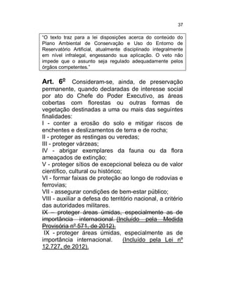 37

“O texto traz para a lei disposições acerca do conteúdo do
Plano Ambiental de Conservação e Uso do Entorno de
Reservatório Artificial, atualmente disciplinado integralmente
em nível infralegal, engessando sua aplicação. O veto não
impede que o assunto seja regulado adequadamente pelos
órgãos competentes.”

Art. 6o Consideram-se, ainda, de preservação
permanente, quando declaradas de interesse social
por ato do Chefe do Poder Executivo, as áreas
cobertas com florestas ou outras formas de
vegetação destinadas a uma ou mais das seguintes
finalidades:
I - conter a erosão do solo e mitigar riscos de
enchentes e deslizamentos de terra e de rocha;
II - proteger as restingas ou veredas;
III - proteger várzeas;
IV - abrigar exemplares da fauna ou da flora
ameaçados de extinção;
V - proteger sítios de excepcional beleza ou de valor
científico, cultural ou histórico;
VI - formar faixas de proteção ao longo de rodovias e
ferrovias;
VII - assegurar condições de bem-estar público;
VIII - auxiliar a defesa do território nacional, a critério
das autoridades militares.
IX – proteger áreas úmidas, especialmente as de
importância internacional. (Incluído pela Medida
Provisória nº 571, de 2012).
IX - proteger áreas úmidas, especialmente as de
importância internacional.
(Incluído pela Lei nº
12.727, de 2012).

 