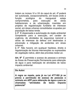 39

tratam os incisos VI e VII do caput do art. 4o poderá
ser autorizada, excepcionalmente, em locais onde a
função
ecológica
do
manguezal
esteja
comprometida,
para
execução
de
obras
habitacionais e de urbanização, inseridas em
projetos de regularização fundiária de interesse
social, em áreas urbanas consolidadas ocupadas por
população de baixa renda.
§ 3o É dispensada a autorização do órgão ambiental
competente para a execução, em caráter de
urgência, de atividades de segurança nacional e
obras de interesse da defesa civil destinadas à
prevenção e mitigação de acidentes em áreas
urbanas.
§ 4o Não haverá, em qualquer hipótese, direito à
regularização de futuras intervenções ou supressões
de vegetação nativa, além das previstas nesta Lei.
Art. 9o É permitido o acesso de pessoas e animais
às Áreas de Preservação Permanente para obtenção
de água e para realização de atividades de baixo
impacto ambiental.
Do Autor:
A regra se repete, pois já na Lei 4771/65 já se
previa a permissão de acesso de pessoas e
animais em APP para obtenção de água e para as
chamadas “atividades de baixo impacto
potencial”

 