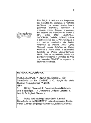 4

Esta Edição é dedicada aos integrantes
dos Institutos de Fiscalização e Proteção
Ambiental, que através destes bravos
guerreiros anônimos, combatem e
protegem nossas florestas e parques.
Em especial aos membros do IBAMA e
IAP,
antes
ITCF,
SUREHMA,
SUDERHSA, CORIPA, COPATI, CIBAX
e outros fiscais das APAS municipais e
aos nobres cavalheiros da Policia
Ambiental do Paraná, antes Corpo
Florestal, depois Batalhão de Policia
Florestal e Força Verde e atualmente
Batalhão de Policia Ambiental/Força
Verde. Não se esquecendo jamais dos
Bombeiros Militares e Unidades de Área
que somados SEMPRE alcançaram os
objetivos assumidos.

FICHA CATALOGRÁFICA
PEQUEDEBRAZIL ™ . QUEIROZ, Sergio M. 1964
Compêndio da Lei 12651/2012 ©. Sergio de Mello
Queiroz. Pequedebrazil ™. 2014.
ISBN
1.
Código FLorestal. 2. Conservação da NaturezaLeis e legislação. – 3. Compêndio Código FLorestal. 4.
Leis de Proteção à Natureza.

2.

Indice para catálogo sistemático: 1. Brasil:
Compêndio da Lei12651/2012: Leis e Legislação. Direito
Penal 2. Brasil: Legislação Ambiental, Direito Ambiental

 