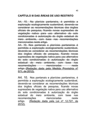 40

CAPÍTULO III DAS ÁREAS DE USO RESTRITO
Art. 10. Na planície pantaneira, é permitida a
exploração ecologicamente sustentável, devendo-se
considerar as recomendações técnicas dos órgãos
oficiais de pesquisa, ficando novas supressões de
vegetação nativa para uso alternativo do solo
condicionadas à autorização do órgão estadual do
meio ambiente, com base nas recomendações
mencionadas neste artigo.
Art. 10. Nos pantanais e planícies pantaneiras é
permitida a exploração ecologicamente sustentável,
devendo-se considerar as recomendações técnicas
dos órgãos oficiais de pesquisa, ficando novas
supressões de vegetação nativa para uso alternativo
do solo condicionadas à autorização do órgão
estadual do meio ambiente, com base nas
recomendações
mencionadas
neste
artigo. (Redação dada pela Medida Provisória nº
571, de 2012).

Art. 10. Nos pantanais e planícies pantaneiras, é
permitida a exploração ecologicamente sustentável,
devendo-se considerar as recomendações técnicas
dos órgãos oficiais de pesquisa, ficando novas
supressões de vegetação nativa para uso alternativo
do solo condicionadas à autorização do órgão
estadual do meio ambiente, com base nas
recomendações
mencionadas
neste
artigo.
(Redação dada pela Lei nº 12.727, de
2012).

 