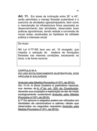 41

Art. 11. Em áreas de inclinação entre 25° e 45°,
serão permitidos o manejo florestal sustentável e o
exercício de atividades agrossilvipastoris, bem como
a manutenção da infraestrutura física associada ao
desenvolvimento das atividades, observadas boas
práticas agronômicas, sendo vedada a conversão de
novas áreas, excetuadas as hipóteses de utilidade
pública e interesse social.
Do Autor:
NA Lei 4.771/65 teve seu art. 10 revogado, que
impedia a extração de
madeira de formações
florestais nas mesmas condições, excetuando os
toros, e de forma racional.

CAPÍTULO III-A
DO USO ECOLOGICAMENTE SUSTENTÁVEL DOS
APICUNS E SALGADOS
(Incluído pela Medida Provisória nº 571, de 2012).
Art. 11-A. A Zona Costeira é patrimônio nacional,
nos termos do § 4o do art. 225 da Constituição,
devendo sua ocupação e exploração se dar de modo
ecologicamente sustentável. (Incluído pela Medida
Provisória nº 571, de 2012).
§ 1o Os apicuns e salgados podem ser utilizados em
atividades de carcinicultura e salinas, desde que
observados os seguintes requisitos: (Incluído pela
Medida Provisória nº 571, de 2012).

 