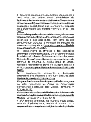 42

I - área total ocupada em cada Estado não superior a
10% (dez por cento) dessa modalidade de
fitofisionomia no bioma amazônico e a 35% (trinta e
cinco por cento) no restante do País, excluídas as
ocupações consolidadas que atendam ao disposto
no § 6o; (Incluído pela Medida Provisória nº 571, de
2012).
II - salvaguarda da absoluta integridade dos
manguezais arbustivos e dos processos ecológicos
essenciais a eles associados, bem como da sua
produtividade biológica e condição de berçário de
recursos
pesqueiros; (Incluído
pela
Medida
Provisória nº 571, de 2012).
III - licenciamento da atividade e das instalações
pelo órgão ambiental estadual, cientificado o Instituto
Brasileiro do Meio Ambiente e dos Recursos
Naturais Renováveis - Ibama e, no caso de uso de
terrenos de marinha ou outros bens da União,
realizada regularização prévia da titulação perante a
União; (Incluído pela Medida Provisória nº 571, de
2012).
IV - recolhimento, tratamento e disposição
adequados dos efluentes e resíduos; (Incluído pela
Medida Provisória nº 571, de 2012).
V - garantia da manutenção da qualidade da água e
do solo, respeitadas as Áreas de Preservação
Permanente; e (Incluído pela Medida Provisória nº
571, de 2012).
V - respeito às atividades tradicionais de
sobrevivência das comunidades locais. (Incluído pela
Medida Provisória nº 571, de 2012).
§ 2o A licença ambiental, na hipótese deste artigo,
será de 5 (cinco) anos, renovável apenas se o
empreendedor cumprir as exigências da legislação

 