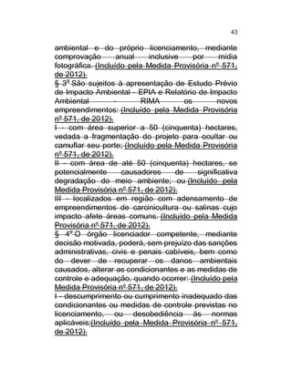 43

ambiental e do próprio licenciamento, mediante
comprovação
anual
inclusive
por
mídia
fotográfica. (Incluído pela Medida Provisória nº 571,
de 2012).
§ 3o São sujeitos à apresentação de Estudo Prévio
de Impacto Ambiental - EPIA e Relatório de Impacto
Ambiental
RIMA
os
novos
empreendimentos: (Incluído pela Medida Provisória
nº 571, de 2012).
I - com área superior a 50 (cinquenta) hectares,
vedada a fragmentação do projeto para ocultar ou
camuflar seu porte; (Incluído pela Medida Provisória
nº 571, de 2012).
II - com área de até 50 (cinquenta) hectares, se
potencialmente
causadores
de
significativa
degradação do meio ambiente; ou (Incluído pela
Medida Provisória nº 571, de 2012).
III - localizados em região com adensamento de
empreendimentos de carcinicultura ou salinas cujo
impacto afete áreas comuns. (Incluído pela Medida
Provisória nº 571, de 2012).
§ 4o O órgão licenciador competente, mediante
decisão motivada, poderá, sem prejuízo das sanções
administrativas, civis e penais cabíveis, bem como
do dever de recuperar os danos ambientais
causados, alterar as condicionantes e as medidas de
controle e adequação, quando ocorrer: (Incluído pela
Medida Provisória nº 571, de 2012).
I - descumprimento ou cumprimento inadequado das
condicionantes ou medidas de controle previstas no
licenciamento, ou desobediência às normas
aplicáveis;(Incluído pela Medida Provisória nº 571,
de 2012).

 