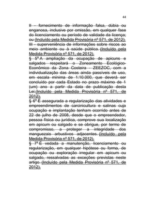 44

II - fornecimento de informação falsa, dúbia ou
enganosa, inclusive por omissão, em qualquer fase
do licenciamento ou período de validade da licença;
ou (Incluído pela Medida Provisória nº 571, de 2012).
III - superveniência de informações sobre riscos ao
meio ambiente ou à saúde pública. (Incluído pela
Medida Provisória nº 571, de 2012).
§ 5o A ampliação da ocupação de apicuns e
salgados respeitará o Zoneamento EcológicoEconômico da Zona Costeira - ZEEZOC, com a
individualização das áreas ainda passíveis de uso,
em escala mínima de 1:10.000, que deverá ser
concluído por cada Estado no prazo máximo de 1
(um) ano a partir da data de publicação desta
Lei.(Incluído pela Medida Provisória nº 571, de
2012).
§ 6o É assegurada a regularização das atividades e
empreendimentos de carcinicultura e salinas cuja
ocupação e implantação tenham ocorrido antes de
22 de julho de 2008, desde que o empreendedor,
pessoa física ou jurídica, comprove sua localização
em apicum ou salgado e se obrigue, por termo de
compromisso, a proteger a integridade dos
manguezais arbustivos adjacentes. (Incluído pela
Medida Provisória nº 571, de 2012).
§ 7o É vedada a manutenção, licenciamento ou
regularização, em qualquer hipótese ou forma, de
ocupação ou exploração irregular em apicum ou
salgado, ressalvadas as exceções previstas neste
artigo. (Incluído pela Medida Provisória nº 571, de
2012).

 
