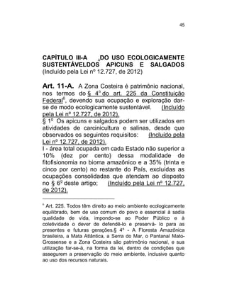 45

CAPÍTULO III-A
.DO USO ECOLOGICAMENTE
SUSTENTÁVELDOS APICUNS E SALGADOS
(Incluído pela Lei nº 12.727, de 2012)

Art. 11-A. A Zona Costeira é patrimônio nacional,
nos termos do § 4o do art. 225 da Constituição
Federal6, devendo sua ocupação e exploração darse de modo ecologicamente sustentável.
(Incluído
pela Lei nº 12.727, de 2012).
§ 1o Os apicuns e salgados podem ser utilizados em
atividades de carcinicultura e salinas, desde que
observados os seguintes requisitos:
(Incluído pela
Lei nº 12.727, de 2012).
I - área total ocupada em cada Estado não superior a
10% (dez por cento) dessa modalidade de
fitofisionomia no bioma amazônico e a 35% (trinta e
cinco por cento) no restante do País, excluídas as
ocupações consolidadas que atendam ao disposto
no § 6 o deste artigo;
(Incluído pela Lei nº 12.727,
de 2012).
6

Art. 225. Todos têm direito ao meio ambiente ecologicamente
equilibrado, bem de uso comum do povo e essencial à sadia
qualidade de vida, impondo-se ao Poder Público e à
coletividade o dever de defendê-lo e preservá- lo para as
presentes e futuras gerações.§ 4º - A Floresta Amazônica
brasileira, a Mata Atlântica, a Serra do Mar, o Pantanal MatoGrossense e a Zona Costeira são patrimônio nacional, e sua
utilização far-se-á, na forma da lei, dentro de condições que
assegurem a preservação do meio ambiente, inclusive quanto
ao uso dos recursos naturais.

 