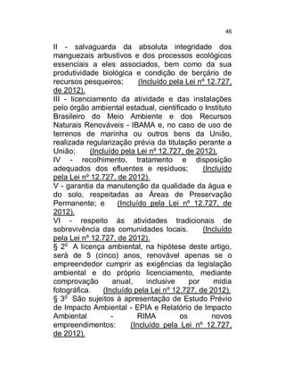 46

II - salvaguarda da absoluta integridade dos
manguezais arbustivos e dos processos ecológicos
essenciais a eles associados, bem como da sua
produtividade biológica e condição de berçário de
recursos pesqueiros;
(Incluído pela Lei nº 12.727,
de 2012).
III - licenciamento da atividade e das instalações
pelo órgão ambiental estadual, cientificado o Instituto
Brasileiro do Meio Ambiente e dos Recursos
Naturais Renováveis - IBAMA e, no caso de uso de
terrenos de marinha ou outros bens da União,
realizada regularização prévia da titulação perante a
União;
(Incluído pela Lei nº 12.727, de 2012).
IV - recolhimento, tratamento e disposição
adequados dos efluentes e resíduos;
(Incluído
pela Lei nº 12.727, de 2012).
V - garantia da manutenção da qualidade da água e
do solo, respeitadas as Áreas de Preservação
Permanente; e
(Incluído pela Lei nº 12.727, de
2012).
VI - respeito às atividades tradicionais de
sobrevivência das comunidades locais.
(Incluído
pela Lei nº 12.727, de 2012).
§ 2o A licença ambiental, na hipótese deste artigo,
será de 5 (cinco) anos, renovável apenas se o
empreendedor cumprir as exigências da legislação
ambiental e do próprio licenciamento, mediante
comprovação
anual,
inclusive
por
mídia
fotográfica.
(Incluído pela Lei nº 12.727, de 2012).
§ 3o São sujeitos à apresentação de Estudo Prévio
de Impacto Ambiental - EPIA e Relatório de Impacto
Ambiental
RIMA
os
novos
empreendimentos:
(Incluído pela Lei nº 12.727,
de 2012).

 