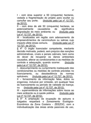 47

I - com área superior a 50 (cinquenta) hectares,
vedada a fragmentação do projeto para ocultar ou
camuflar seu porte;
(Incluído pela Lei nº 12.727,
de 2012).
II - com área de até 50 (cinquenta) hectares, se
potencialmente
causadores
de
significativa
degradação do meio ambiente; ou
(Incluído pela
Lei nº 12.727, de 2012).
III - localizados em região com adensamento de
empreendimentos de carcinicultura ou salinas cujo
impacto afete áreas comuns.
(Incluído pela Lei nº
12.727, de 2012).
§ 4o O órgão licenciador competente, mediante
decisão motivada, poderá, sem prejuízo das sanções
administrativas, cíveis e penais cabíveis, bem como
do dever de recuperar os danos ambientais
causados, alterar as condicionantes e as medidas de
controle e adequação, quando ocorrer:
(Incluído
pela Lei nº 12.727, de 2012).
I - descumprimento ou cumprimento inadequado das
condicionantes ou medidas de controle previstas no
licenciamento, ou desobediência às normas
aplicáveis;
(Incluído pela Lei nº 12.727, de 2012).
II - fornecimento de informação falsa, dúbia ou
enganosa, inclusive por omissão, em qualquer fase
do licenciamento ou período de validade da licença;
ou
(Incluído pela Lei nº 12.727, de 2012).
III - superveniência de informações sobre riscos ao
meio ambiente ou à saúde pública.
(Incluído pela
Lei nº 12.727, de 2012).
§ 5o A ampliação da ocupação de apicuns e
salgados respeitará o Zoneamento EcológicoEconômico da Zona Costeira - ZEEZOC, com a
individualização das áreas ainda passíveis de uso,

 