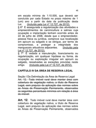 48

em escala mínima de 1:10.000, que deverá ser
concluído por cada Estado no prazo máximo de 1
(um) ano a partir da data da publicação desta
Lei.
(Incluído pela Lei nº 12.727, de 2012).
o
§ 6 É assegurada a regularização das atividades e
empreendimentos de carcinicultura e salinas cuja
ocupação e implantação tenham ocorrido antes de
22 de julho de 2008, desde que o empreendedor,
pessoa física ou jurídica, comprove sua localização
em apicum ou salgado e se obrigue, por termo de
compromisso, a proteger a integridade dos
manguezais arbustivos adjacentes.
(Incluído pela
Lei nº 12.727, de 2012).
§ 7o É vedada a manutenção, licenciamento ou
regularização, em qualquer hipótese ou forma, de
ocupação ou exploração irregular em apicum ou
salgado, ressalvadas as exceções previstas neste
artigo.
(Incluído pela Lei nº 12.727, de 2012).
CAPÍTULO IV DA ÁREA DE RESERVA LEGAL
Seção I Da Delimitação da Área de Reserva Legal
Art. 12. Todo imóvel rural deve manter área com
cobertura de vegetação nativa, a título de Reserva
Legal, sem prejuízo da aplicação das normas sobre
as Áreas de Preservação Permanente, observados
os seguintes percentuais mínimos em relação à área
do imóvel:

Art. 12. Todo imóvel rural deve manter área com
cobertura de vegetação nativa, a título de Reserva
Legal, sem prejuízo da aplicação das normas sobre
as Áreas de Preservação Permanente, observados

 