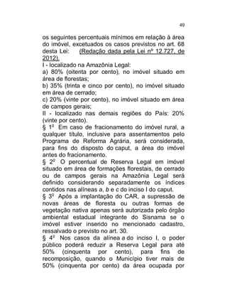 49

os seguintes percentuais mínimos em relação à área
do imóvel, excetuados os casos previstos no art. 68
desta Lei:
(Redação dada pela Lei nº 12.727, de
2012).
I - localizado na Amazônia Legal:
a) 80% (oitenta por cento), no imóvel situado em
área de florestas;
b) 35% (trinta e cinco por cento), no imóvel situado
em área de cerrado;
c) 20% (vinte por cento), no imóvel situado em área
de campos gerais;
II - localizado nas demais regiões do País: 20%
(vinte por cento).
§ 1o Em caso de fracionamento do imóvel rural, a
qualquer título, inclusive para assentamentos pelo
Programa de Reforma Agrária, será considerada,
para fins do disposto do caput, a área do imóvel
antes do fracionamento.
§ 2o O percentual de Reserva Legal em imóvel
situado em área de formações florestais, de cerrado
ou de campos gerais na Amazônia Legal será
definido considerando separadamente os índices
contidos nas alíneas a, b e c do inciso I do caput.
§ 3o Após a implantação do CAR, a supressão de
novas áreas de floresta ou outras formas de
vegetação nativa apenas será autorizada pelo órgão
ambiental estadual integrante do Sisnama se o
imóvel estiver inserido no mencionado cadastro,
ressalvado o previsto no art. 30.
§ 4o Nos casos da alínea a do inciso I, o poder
público poderá reduzir a Reserva Legal para até
50% (cinquenta por cento), para fins de
recomposição, quando o Município tiver mais de
50% (cinquenta por cento) da área ocupada por

 