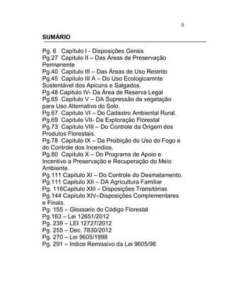 5

SUMÁRIO
Pg. 6 Capítulo I - Disposições Gerais
Pg.27 Capitulo II – Das Áreas de Preservação
Permanente
Pg.40 Capitulo III – Das Áreas de Uso Restrito
Pg.45 Capitulo III A – Do Uso Ecologicamnte
Sustentável dos Apicuns e Salgados.
Pg.48 Capitulo IV- Da Área de Reserva Legal
Pg.65 Capitulo V – DA Supressão da vegetação
para Uso Alternativo do Solo.
Pg.67 Capitulo VI – Do Cadastro Ambiental Rural.
Pg.69 Capitulo VII- Da Exploração Florestal
Pg.73 Capitulo VIII – Do Controle da Origem dos
Produtos Florestais.
Pg.78 Capitulo IX – Da Proibição do Uso do Fogo e
do Controle dos Incendios.
Pg.80 Capitulo X – Do Programa de Apoio e
Incentivo a Preservação e Recuperação do Meio
Ambiente.
Pg.111 Capitulo XI – Do Controle do Desmatamento.
Pg.111 Capitulo XII – DA Agricultura Familiar
Pg. 116Capitulo XIII – Disposições Transitórias
Pg.144 Capitulo XIV–Disposições Complementares
e Finais.
Pg. 155 – Glossario do Código Florestal
Pg.163 – Lei 12651/2012
Pg. 239 – LEI 12727/2012
Pg. 255 – Dec. 7830/2012
Pg. 270 – Lei 9605/1998
Pg. 291 – Indice Remissivo da Lei 9605/98

 