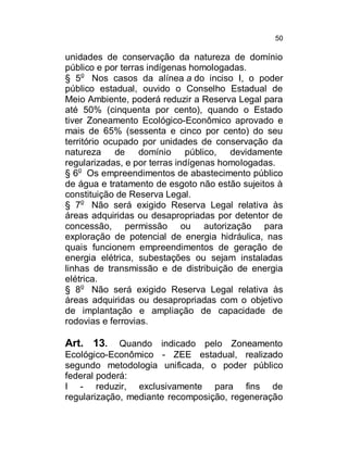 50

unidades de conservação da natureza de domínio
público e por terras indígenas homologadas.
§ 5o Nos casos da alínea a do inciso I, o poder
público estadual, ouvido o Conselho Estadual de
Meio Ambiente, poderá reduzir a Reserva Legal para
até 50% (cinquenta por cento), quando o Estado
tiver Zoneamento Ecológico-Econômico aprovado e
mais de 65% (sessenta e cinco por cento) do seu
território ocupado por unidades de conservação da
natureza de domínio público, devidamente
regularizadas, e por terras indígenas homologadas.
§ 6o Os empreendimentos de abastecimento público
de água e tratamento de esgoto não estão sujeitos à
constituição de Reserva Legal.
§ 7o Não será exigido Reserva Legal relativa às
áreas adquiridas ou desapropriadas por detentor de
concessão, permissão ou autorização para
exploração de potencial de energia hidráulica, nas
quais funcionem empreendimentos de geração de
energia elétrica, subestações ou sejam instaladas
linhas de transmissão e de distribuição de energia
elétrica.
§ 8o Não será exigido Reserva Legal relativa às
áreas adquiridas ou desapropriadas com o objetivo
de implantação e ampliação de capacidade de
rodovias e ferrovias.

Art. 13.

Quando indicado pelo Zoneamento
Ecológico-Econômico - ZEE estadual, realizado
segundo metodologia unificada, o poder público
federal poderá:
I - reduzir, exclusivamente para fins de
regularização, mediante recomposição, regeneração

 