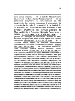 52

sobre o meio
de Atividades
penalidades
cumprimento

ambiente;
VIII - o Cadastro Técnico Federal
e Instrumentos de Defesa Ambiental;
IX - as
disciplinares ou compensatórias ao não
das medidas necessárias à preservação ou

correção da degradação ambiental. X - a instituição
do Relatório de Qualidade do Meio Ambiente, a ser
divulgado anualmente pelo Instituto Brasileiro do
Meio Ambiente e Recursos Naturais Renováveis IBAMA; (Incluído pela Lei nº 7.804, de 1989) XI - a
garantia da prestação de informações relativas ao Meio
Ambiente, obrigando-se o Poder Público a produzí-las, quando
inexistentes; (Incluído pela Lei nº 7.804, de 1989)
XII - o
Cadastro Técnico Federal de atividades potencialmente
poluidoras e/ou utilizadoras dos recursos ambientais. (Incluído
pela Lei nº 7.804, de 1989)
XIII - instrumentos econômicos,
como concessão florestal, servidão ambiental, seguro
ambiental e outros. (Incluído pela Lei nº 11.284, de 2006) Art.
9o-A. Mediante anuência do órgão ambiental competente, o
proprietário rural pode instituir servidão ambiental, pela qual
voluntariamente renuncia, em caráter permanente ou
temporário, total ou parcialmente, a direito de uso, exploração
ou supressão de recursos naturais existentes na
propriedade. (Incluído pela Lei nº 11.284, de 2006) § 1o A
servidão ambiental não se aplica às áreas de preservação
permanente e de reserva legal. (Incluído pela Lei nº 11.284, de
o
2006) § 2 A limitação ao uso ou exploração da vegetação da
área sob servidão instituída em relação aos recursos florestais
deve ser, no mínimo, a mesma estabelecida para a reserva
o
legal. (Incluído pela Lei nº 11.284, de 2006) § 3 A servidão
ambiental deve ser averbada no registro de imóveis
competente.(Incluído pela Lei nº 11.284, de 2006) § 4o Na
hipótese de compensação de reserva legal, a servidão deve ser
averbada
na
matrícula
de
todos
os
imóveis
o
envolvidos. (Incluído pela Lei nº 11.284, de 2006) § 5 É
vedada, durante o prazo de vigência da servidão ambiental, a
alteração da destinação da área, nos casos de transmissão do

 