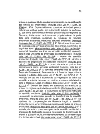 53

imóvel a qualquer título, de desmembramento ou de retificação
dos limites da propriedade. (Incluído pela Lei nº 11.284, de
o
2006)Art. 9 -A. O proprietário ou possuidor de imóvel, pessoa
natural ou jurídica, pode, por instrumento público ou particular
ou por termo administrativo firmado perante órgão integrante do
Sisnama, limitar o uso de toda a sua propriedade ou de parte
dela para preservar, conservar ou recuperar os recursos
ambientais existentes, instituindo servidão ambiental. (Redação
dada pela Lei nº 12.651, de 2012).§ 1o O instrumento ou termo
de instituição da servidão ambiental deve incluir, no mínimo, os
seguintes itens: (Redação dada pela Lei nº 12.651, de 2012).I memorial descritivo da área da servidão ambiental, contendo
pelo menos um ponto de amarração georreferenciado; (Incluído
pela Lei nº 12.651, de 2012).II - objeto da servidão
ambiental; (Incluído pela Lei nº 12.651, de 2012).III - direitos e
deveres do proprietário ou possuidor instituidor; (Incluído pela
Lei nº 12.651, de 2012).IV - prazo durante o qual a área
permanecerá como servidão ambiental. (Incluído pela Lei nº
12.651, de 2012).§ 2o A servidão ambiental não se aplica às
Áreas de Preservação Permanente e à Reserva Legal mínima
o
exigida. (Redação dada pela Lei nº 12.651, de 2012).§ 3 A
restrição ao uso ou à exploração da vegetação da área sob
servidão ambiental deve ser, no mínimo, a mesma estabelecida
para a Reserva Legal. (Redação dada pela Lei nº 12.651, de
2012).§ 4o Devem ser objeto de averbação na matrícula do
imóvel no registro de imóveis competente: (Redação dada pela
Lei nº 12.651, de 2012).I - o instrumento ou termo de instituição
da servidão ambiental; (Incluído pela Lei nº 12.651, de 2012). II
- o contrato de alienação, cessão ou transferência da servidão
o
ambiental. (Incluído pela Lei nº 12.651, de 2012).§ 5 Na
hipótese de compensação de Reserva Legal, a servidão
ambiental deve ser averbada na matrícula de todos os imóveis
envolvidos. (Redação dada pela Lei nº 12.651, de 2012).§ 6o É
vedada, durante o prazo de vigência da servidão ambiental, a
alteração da destinação da área, nos casos de transmissão do
imóvel a qualquer título, de desmembramento ou de retificação
dos limites do imóvel. (Incluído pela Lei nº 12.651, de 2012).§

 
