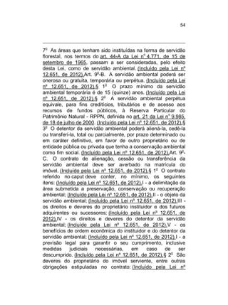 54

o

7 As áreas que tenham sido instituídas na forma de servidão
o
florestal, nos termos do art. 44-A da Lei n 4.771, de 15 de
setembro de 1965, passam a ser consideradas, pelo efeito
desta Lei, como de servidão ambiental. (Incluído pela Lei nº
o
12.651, de 2012).Art. 9 -B. A servidão ambiental poderá ser
onerosa ou gratuita, temporária ou perpétua. (Incluído pela Lei
nº 12.651, de 2012).§ 1o O prazo mínimo da servidão
ambiental temporária é de 15 (quinze) anos. (Incluído pela Lei
nº 12.651, de 2012).§ 2o A servidão ambiental perpétua
equivale, para fins creditícios, tributários e de acesso aos
recursos de fundos públicos, à Reserva Particular do
Patrimônio Natural - RPPN, definida no art. 21 da Lei no 9.985,
de 18 de julho de 2000. (Incluído pela Lei nº 12.651, de 2012).§
3o O detentor da servidão ambiental poderá aliená-la, cedê-la
ou transferi-la, total ou parcialmente, por prazo determinado ou
em caráter definitivo, em favor de outro proprietário ou de
entidade pública ou privada que tenha a conservação ambiental
como fim social. (Incluído pela Lei nº 12.651, de 2012).Art. 9oC. O contrato de alienação, cessão ou transferência da
servidão ambiental deve ser averbado na matrícula do
o
imóvel. (Incluído pela Lei nº 12.651, de 2012).§ 1 O contrato
referido no caput deve conter, no mínimo, os seguintes
itens: (Incluído pela Lei nº 12.651, de 2012).I - a delimitação da
área submetida a preservação, conservação ou recuperação
ambiental; (Incluído pela Lei nº 12.651, de 2012).II - o objeto da
servidão ambiental; (Incluído pela Lei nº 12.651, de 2012).III os direitos e deveres do proprietário instituidor e dos futuros
adquirentes ou sucessores; (Incluído pela Lei nº 12.651, de
2012).IV - os direitos e deveres do detentor da servidão
ambiental; (Incluído pela Lei nº 12.651, de 2012).V - os
benefícios de ordem econômica do instituidor e do detentor da
servidão ambiental; (Incluído pela Lei nº 12.651, de 2012).I - a
previsão legal para garantir o seu cumprimento, inclusive
medidas
judiciais
necessárias,
em
caso
de
ser
o
descumprido. (Incluído pela Lei nº 12.651, de 2012).§ 2 São
deveres do proprietário do imóvel serviente, entre outras
obrigações estipuladas no contrato: (Incluído pela Lei nº

 