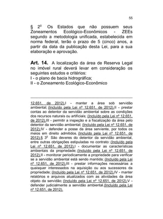 55

§ 2o Os Estados que não possuem seus
Zoneamentos
Ecológico-Econômicos
ZEEs
segundo a metodologia unificada, estabelecida em
norma federal, terão o prazo de 5 (cinco) anos, a
partir da data da publicação desta Lei, para a sua
elaboração e aprovação.

Art. 14. A localização da área de Reserva Legal
no imóvel rural deverá levar em consideração os
seguintes estudos e critérios:
I - o plano de bacia hidrográfica;
II - o Zoneamento Ecológico-Econômico

12.651, de 2012).I - manter a área sob servidão
ambiental; (Incluído pela Lei nº 12.651, de 2012).II - prestar
contas ao detentor da servidão ambiental sobre as condições
dos recursos naturais ou artificiais; (Incluído pela Lei nº 12.651,
de 2012).III - permitir a inspeção e a fiscalização da área pelo
detentor da servidão ambiental; (Incluído pela Lei nº 12.651, de
2012).IV - defender a posse da área serviente, por todos os
meios em direito admitidos. (Incluído pela Lei nº 12.651, de
2012).§ 3o São deveres do detentor da servidão ambiental,
entre outras obrigações estipuladas no contrato: (Incluído pela
Lei nº 12.651, de 2012).I - documentar as características
ambientais da propriedade; (Incluído pela Lei nº 12.651, de
2012).II - monitorar periodicamente a propriedade para verificar
se a servidão ambiental está sendo mantida; (Incluído pela Lei
nº 12.651, de 2012).III - prestar informações necessárias a
quaisquer interessados na aquisição ou aos sucessores da
propriedade; (Incluído pela Lei nº 12.651, de 2012).IV - manter
relatórios e arquivos atualizados com as atividades da área
objeto da servidão; (Incluído pela Lei nº 12.651, de 2012).V defender judicialmente a servidão ambiental.(Incluído pela Lei
nº 12.651, de 2012).

 