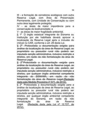 56

III - a formação de corredores ecológicos com outra
Reserva Legal, com Área de Preservação
Permanente, com Unidade de Conservação ou com
outra área legalmente protegida;
IV - as áreas de maior importância para a
conservação da biodiversidade; e
V - as áreas de maior fragilidade ambiental.
§ 1o O órgão estadual integrante do Sisnama ou
instituição por ele habilitada deverá aprovar a
localização da Reserva Legal após a inclusão do
imóvel no CAR, conforme o art. 29 desta Lei.
§ 2o Protocolada a documentação exigida para
análise da localização da área de Reserva Legal, ao
proprietário ou possuidor rural não poderá ser
imputada sanção administrativa, inclusive restrição a
direitos, em razão da não formalização da área de
Reserva Legal.
§ 2o Protocolada a documentação exigida para
análise da localização da área de Reserva Legal, ao
proprietário ou possuidor rural não poderá ser
imputada sanção administrativa, inclusive restrição a
direitos, por qualquer órgão ambiental competente
integrante do SISNAMA, em razão da não
formalização da área de Reserva Legal.(Redação
dada pela Medida Provisória nº 571, de 2012).
§ 2o Protocolada a documentação exigida para a
análise da localização da área de Reserva Legal, ao
proprietário ou possuidor rural não poderá ser
imputada sanção administrativa, inclusive restrição a
direitos, por qualquer órgão ambiental competente
integrante do Sisnama, em razão da não
formalização
da
área
de
Reserva
Legal.
(Redação dada pela Lei nº 12.727, de
2012).

 