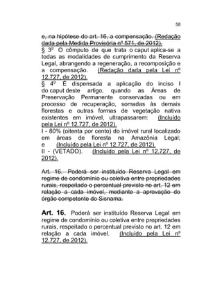 58

e, na hipótese do art. 16, a compensação. (Redação
dada pela Medida Provisória nº 571, de 2012).
§ 3o O cômputo de que trata o caput aplica-se a
todas as modalidades de cumprimento da Reserva
Legal, abrangendo a regeneração, a recomposição e
a compensação.
(Redação dada pela Lei nº
12.727, de 2012).
§ 4o É dispensada a aplicação do inciso I
do caput deste artigo, quando as Áreas de
Preservação Permanente conservadas ou em
processo de recuperação, somadas às demais
florestas e outras formas de vegetação nativa
existentes em imóvel, ultrapassarem:
(Incluído
pela Lei nº 12.727, de 2012).
I - 80% (oitenta por cento) do imóvel rural localizado
em áreas de floresta na Amazônia Legal;
e
(Incluído pela Lei nº 12.727, de 2012).
II - (VETADO).
(Incluído pela Lei nº 12.727, de
2012).
Art. 16. Poderá ser instituído Reserva Legal em
regime de condomínio ou coletiva entre propriedades
rurais, respeitado o percentual previsto no art. 12 em
relação a cada imóvel, mediante a aprovação do
órgão competente do Sisnama.

Art. 16. Poderá ser instituído Reserva Legal em
regime de condomínio ou coletiva entre propriedades
rurais, respeitado o percentual previsto no art. 12 em
relação a cada imóvel.
(Incluído pela Lei nº
12.727, de 2012).

 