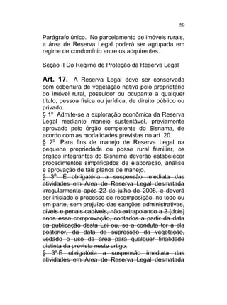 59

Parágrafo único. No parcelamento de imóveis rurais,
a área de Reserva Legal poderá ser agrupada em
regime de condomínio entre os adquirentes.
Seção II Do Regime de Proteção da Reserva Legal

Art. 17. A Reserva Legal deve ser conservada
com cobertura de vegetação nativa pelo proprietário
do imóvel rural, possuidor ou ocupante a qualquer
título, pessoa física ou jurídica, de direito público ou
privado.
§ 1o Admite-se a exploração econômica da Reserva
Legal mediante manejo sustentável, previamente
aprovado pelo órgão competente do Sisnama, de
acordo com as modalidades previstas no art. 20.
§ 2o Para fins de manejo de Reserva Legal na
pequena propriedade ou posse rural familiar, os
órgãos integrantes do Sisnama deverão estabelecer
procedimentos simplificados de elaboração, análise
e aprovação de tais planos de manejo.
§ 3o É obrigatória a suspensão imediata das
atividades em Área de Reserva Legal desmatada
irregularmente após 22 de julho de 2008, e deverá
ser iniciado o processo de recomposição, no todo ou
em parte, sem prejuízo das sanções administrativas,
cíveis e penais cabíveis, não extrapolando a 2 (dois)
anos essa comprovação, contados a partir da data
da publicação desta Lei ou, se a conduta for a ela
posterior, da data da supressão da vegetação,
vedado o uso da área para qualquer finalidade
distinta da prevista neste artigo.
§ 3o É obrigatória a suspensão imediata das
atividades em Área de Reserva Legal desmatada

 