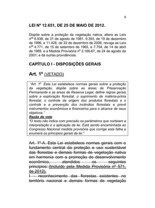 6

LEI Nº 12.651, DE 25 DE MAIO DE 2012.
Dispõe sobre a proteção da vegetação nativa; altera as Leis
nos 6.938, de 31 de agosto de 1981, 9.393, de 19 de dezembro
de 1996, e 11.428, de 22 de dezembro de 2006; revoga as Leis
nos 4.771, de 15 de setembro de 1965, e 7.754, de 14 de abril
de 1989, e a Medida Provisória no 2.166-67, de 24 de agosto de
2001; e dá outras providências.

CAPÍTULO I - DISPOSIÇÕES GERAIS

Art. 1º (VETADO)
o

“Art. 1 Esta Lei estabelece normas gerais sobre a proteção
da vegetação, dispõe sobre as áreas de Preservação
Permanente e as áreas de Reserva Legal, define regras gerais
sobre a exploração florestal, o suprimento de matéria-prima
florestal, o controle da origem dos produtos florestais e o
controle e a prevenção dos incêndios florestais e prevê
instrumentos econômicos e financeiros para o alcance de seus
objetivos.”
Razão do veto
“O texto não indica com precisão os parâmetros que norteiam a
interpretação e a aplicação da lei. Está sendo encaminhada ao
Congresso Nacional medida provisória que corrige esta falha e
enumera os princípios gerais da lei.”

Art. 1º-A. Esta Lei estabelece normas gerais com o
fundamento central da proteção e uso sustentável
das florestas e demais formas de vegetação nativa
em harmonia com a promoção do desenvolvimento
econômico,
atendidos
os
seguintes
princípios: (Incluído pela Medida Provisória nº 571,
de 2012).
I - reconhecimento das florestas existentes no
território nacional e demais formas de vegetação

 
