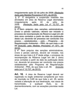 60

irregularmente após 22 de julho de 2008. (Redação
dada pela Medida Provisória nº 571, de 2012).
§ 3o É obrigatória a suspensão imediata das
atividades em área de Reserva Legal desmatada
irregularmente
após
22
de
julho
de
2008.
(Redação dada pela Lei nº 12.727, de
2012).
§ 4o Sem prejuízo das sanções administrativas,
cíveis e penais cabíveis, deverá ser iniciado o
processo de recomposição da Reserva Legal em até
dois anos contados a partir da data da publicação
desta Lei, devendo tal processo ser concluído nos
prazos
estabelecidos
pelo
Programa
de
Regularização Ambiental – PRA, de que trata o art.
59. (Incluído pela Medida Provisória nº 571, de
2012).
§ 4o Sem prejuízo das sanções administrativas,
cíveis e penais cabíveis, deverá ser iniciado, nas
áreas de que trata o § 3o deste artigo, o processo de
recomposição da Reserva Legal em até 2 (dois)
anos contados a partir da data da publicação desta
Lei, devendo tal processo ser concluído nos prazos
estabelecidos pelo Programa de Regularização
Ambiental - PRA, de que trata o art. 59.
(Incluído
pela Lei nº 12.727, de 2012).

Art. 18. A área de Reserva Legal deverá ser
registrada no órgão ambiental competente por meio
de inscrição no CAR de que trata o art. 29, sendo
vedada a alteração de sua destinação, nos casos de
transmissão,
a
qualquer
título,
ou
de
desmembramento, com as exceções previstas nesta
Lei.

 
