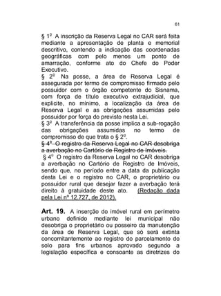 61

§ 1o A inscrição da Reserva Legal no CAR será feita
mediante a apresentação de planta e memorial
descritivo, contendo a indicação das coordenadas
geográficas com pelo menos um ponto de
amarração, conforme ato do Chefe do Poder
Executivo.
§ 2o Na posse, a área de Reserva Legal é
assegurada por termo de compromisso firmado pelo
possuidor com o órgão competente do Sisnama,
com força de título executivo extrajudicial, que
explicite, no mínimo, a localização da área de
Reserva Legal e as obrigações assumidas pelo
possuidor por força do previsto nesta Lei.
§ 3o A transferência da posse implica a sub-rogação
das
obrigações
assumidas
no
termo
de
o
compromisso de que trata o § 2 .
§ 4o O registro da Reserva Legal no CAR desobriga
a averbação no Cartório de Registro de Imóveis.
§ 4o O registro da Reserva Legal no CAR desobriga
a averbação no Cartório de Registro de Imóveis,
sendo que, no período entre a data da publicação
desta Lei e o registro no CAR, o proprietário ou
possuidor rural que desejar fazer a averbação terá
direito à gratuidade deste ato.
(Redação dada
pela Lei nº 12.727, de 2012).

Art. 19. A inserção do imóvel rural em perímetro
urbano definido mediante lei municipal não
desobriga o proprietário ou posseiro da manutenção
da área de Reserva Legal, que só será extinta
concomitantemente ao registro do parcelamento do
solo para fins urbanos aprovado segundo a
legislação específica e consoante as diretrizes do

 