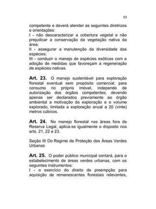 63

competente e deverá atender as seguintes diretrizes
e orientações:
I - não descaracterizar a cobertura vegetal e não
prejudicar a conservação da vegetação nativa da
área;
II - assegurar a manutenção da diversidade das
espécies;
III - conduzir o manejo de espécies exóticas com a
adoção de medidas que favoreçam a regeneração
de espécies nativas.

Art. 23. O manejo sustentável para exploração
florestal eventual sem propósito comercial, para
consumo no próprio imóvel, independe de
autorização dos órgãos competentes, devendo
apenas ser declarados previamente ao órgão
ambiental a motivação da exploração e o volume
explorado, limitada a exploração anual a 20 (vinte)
metros cúbicos.

Art. 24. No manejo florestal nas áreas fora de
Reserva Legal, aplica-se igualmente o disposto nos
arts. 21, 22 e 23.
Seção III Do Regime de Proteção das Áreas Verdes
Urbanas

Art. 25. O poder público municipal contará, para o
estabelecimento de áreas verdes urbanas, com os
seguintes instrumentos:
I - o exercício do direito de preempção para
aquisição de remanescentes florestais relevantes,

 