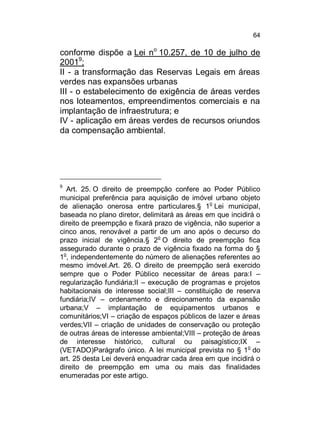 64

conforme dispõe a Lei no 10.257, de 10 de julho de
20019;
II - a transformação das Reservas Legais em áreas
verdes nas expansões urbanas
III - o estabelecimento de exigência de áreas verdes
nos loteamentos, empreendimentos comerciais e na
implantação de infraestrutura; e
IV - aplicação em áreas verdes de recursos oriundos
da compensação ambiental.

9

Art. 25. O direito de preempção confere ao Poder Público
municipal preferência para aquisição de imóvel urbano objeto
de alienação onerosa entre particulares.§ 1o Lei municipal,
baseada no plano diretor, delimitará as áreas em que incidirá o
direito de preempção e fixará prazo de vigência, não superior a
cinco anos, renovável a partir de um ano após o decurso do
o
prazo inicial de vigência.§ 2 O direito de preempção fica
assegurado durante o prazo de vigência fixado na forma do §
1o, independentemente do número de alienações referentes ao
mesmo imóvel.Art. 26. O direito de preempção será exercido
sempre que o Poder Público necessitar de áreas para:I –
regularização fundiária;II – execução de programas e projetos
habitacionais de interesse social;III – constituição de reserva
fundiária;IV – ordenamento e direcionamento da expansão
urbana;V – implantação de equipamentos urbanos e
comunitários;VI – criação de espaços públicos de lazer e áreas
verdes;VII – criação de unidades de conservação ou proteção
de outras áreas de interesse ambiental;VIII – proteção de áreas
de interesse histórico, cultural ou paisagístico;IX –
(VETADO)Parágrafo único. A lei municipal prevista no § 1o do
art. 25 desta Lei deverá enquadrar cada área em que incidirá o
direito de preempção em uma ou mais das finalidades
enumeradas por este artigo.

 
