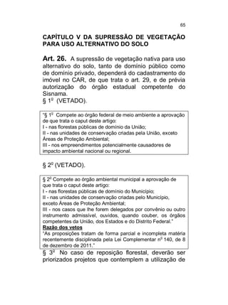 65

CAPÍTULO V DA SUPRESSÃO DE VEGETAÇÃO
PARA USO ALTERNATIVO DO SOLO

Art. 26. A supressão de vegetação nativa para uso
alternativo do solo, tanto de domínio público como
de domínio privado, dependerá do cadastramento do
imóvel no CAR, de que trata o art. 29, e de prévia
autorização do órgão estadual competente do
Sisnama.
§ 1o (VETADO).
o

“§ 1 Compete ao órgão federal de meio ambiente a aprovação
de que trata o caput deste artigo:
I - nas florestas públicas de domínio da União;
II - nas unidades de conservação criadas pela União, exceto
Áreas de Proteção Ambiental;
III - nos empreendimentos potencialmente causadores de
impacto ambiental nacional ou regional.

§ 2o (VETADO).
o

§ 2 Compete ao órgão ambiental municipal a aprovação de
que trata o caput deste artigo:
I - nas florestas públicas de domínio do Município;
II - nas unidades de conservação criadas pelo Município,
exceto Áreas de Proteção Ambiental;
III - nos casos que lhe forem delegados por convênio ou outro
instrumento admissível, ouvidos, quando couber, os órgãos
competentes da União, dos Estados e do Distrito Federal.”
Razão dos vetos
“As proposições tratam de forma parcial e incompleta matéria
recentemente disciplinada pela Lei Complementar no 140, de 8
de dezembro de 2011.”

§ 3o No caso de reposição florestal, deverão ser
priorizados projetos que contemplem a utilização de

 