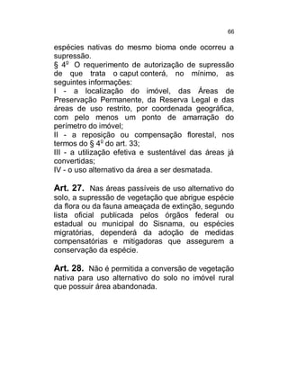 66

espécies nativas do mesmo bioma onde ocorreu a
supressão.
§ 4o O requerimento de autorização de supressão
de que trata o caput conterá, no mínimo, as
seguintes informações:
I - a localização do imóvel, das Áreas de
Preservação Permanente, da Reserva Legal e das
áreas de uso restrito, por coordenada geográfica,
com pelo menos um ponto de amarração do
perímetro do imóvel;
II - a reposição ou compensação florestal, nos
termos do § 4o do art. 33;
III - a utilização efetiva e sustentável das áreas já
convertidas;
IV - o uso alternativo da área a ser desmatada.

Art. 27. Nas áreas passíveis de uso alternativo do
solo, a supressão de vegetação que abrigue espécie
da flora ou da fauna ameaçada de extinção, segundo
lista oficial publicada pelos órgãos federal ou
estadual ou municipal do Sisnama, ou espécies
migratórias, dependerá da adoção de medidas
compensatórias e mitigadoras que assegurem a
conservação da espécie.

Art. 28. Não é permitida a conversão de vegetação
nativa para uso alternativo do solo no imóvel rural
que possuir área abandonada.

 