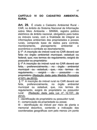 67

CAPÍTULO
RURAL

VI

DO

CADASTRO

AMBIENTAL

Art. 29. É criado o Cadastro Ambiental Rural CAR, no âmbito do Sistema Nacional de Informação
sobre Meio Ambiente - SINIMA, registro público
eletrônico de âmbito nacional, obrigatório para todos
os imóveis rurais, com a finalidade de integrar as
informações ambientais das propriedades e posses
rurais, compondo base de dados para controle,
monitoramento,
planejamento
ambiental
e
econômico e combate ao desmatamento.
§ 1o A inscrição do imóvel rural no CAR deverá ser
feita no órgão ambiental municipal, estadual ou
federal, que, nos termos do regulamento, exigirá do
possuidor ou proprietário:
§ 1o A inscrição do imóvel rural no CAR deverá ser
feita, preferencialmente, no órgão ambiental
municipal ou estadual, que, nos termos do
regulamento,
exigirá
do
possuidor
ou
proprietário: (Redação dada pela Medida Provisória
nº 571, de 2012).
§ 1o A inscrição do imóvel rural no CAR deverá ser
feita, preferencialmente, no órgão ambiental
municipal ou estadual, que, nos termos do
regulamento, exigirá do proprietário ou possuidor
rural:
(Redação dada pela Lei nº 12.727, de
2012).
I - identificação do proprietário ou possuidor rural;
II - comprovação da propriedade ou posse;
III - identificação do imóvel por meio de planta e
memorial descritivo, contendo a indicação das
coordenadas geográficas com pelo menos um ponto

 