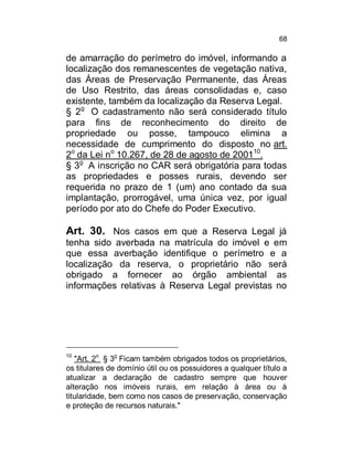 68

de amarração do perímetro do imóvel, informando a
localização dos remanescentes de vegetação nativa,
das Áreas de Preservação Permanente, das Áreas
de Uso Restrito, das áreas consolidadas e, caso
existente, também da localização da Reserva Legal.
§ 2o O cadastramento não será considerado título
para fins de reconhecimento do direito de
propriedade ou posse, tampouco elimina a
necessidade de cumprimento do disposto no art.
2o da Lei no 10.267, de 28 de agosto de 200110.
§ 3o A inscrição no CAR será obrigatória para todas
as propriedades e posses rurais, devendo ser
requerida no prazo de 1 (um) ano contado da sua
implantação, prorrogável, uma única vez, por igual
período por ato do Chefe do Poder Executivo.

Art. 30. Nos casos em que a Reserva Legal já
tenha sido averbada na matrícula do imóvel e em
que essa averbação identifique o perímetro e a
localização da reserva, o proprietário não será
obrigado a fornecer ao órgão ambiental as
informações relativas à Reserva Legal previstas no

10

o

o

"Art. 2 § 3 Ficam também obrigados todos os proprietários,
os titulares de domínio útil ou os possuidores a qualquer título a
atualizar a declaração de cadastro sempre que houver
alteração nos imóveis rurais, em relação à área ou à
titularidade, bem como nos casos de preservação, conservação
e proteção de recursos naturais."

 