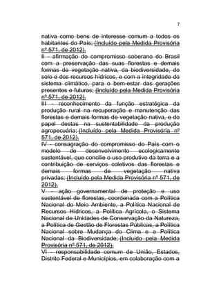 7

nativa como bens de interesse comum a todos os
habitantes do País; (Incluído pela Medida Provisória
nº 571, de 2012).
II - afirmação do compromisso soberano do Brasil
com a preservação das suas florestas e demais
formas de vegetação nativa, da biodiversidade, do
solo e dos recursos hídricos, e com a integridade do
sistema climático, para o bem-estar das gerações
presentes e futuras; (Incluído pela Medida Provisória
nº 571, de 2012).
III - reconhecimento da função estratégica da
produção rural na recuperação e manutenção das
florestas e demais formas de vegetação nativa, e do
papel destas na sustentabilidade da produção
agropecuária; (Incluído pela Medida Provisória nº
571, de 2012).
IV - consagração do compromisso do País com o
modelo
de
desenvolvimento
ecologicamente
sustentável, que concilie o uso produtivo da terra e a
contribuição de serviços coletivos das florestas e
demais
formas
de
vegetação
nativa
privadas; (Incluído pela Medida Provisória nº 571, de
2012).
V - ação governamental de proteção e uso
sustentável de florestas, coordenada com a Política
Nacional do Meio Ambiente, a Política Nacional de
Recursos Hídricos, a Política Agrícola, o Sistema
Nacional de Unidades de Conservação da Natureza,
a Política de Gestão de Florestas Públicas, a Política
Nacional sobre Mudança do Clima e a Política
Nacional da Biodiversidade; (Incluído pela Medida
Provisória nº 571, de 2012).
VI - responsabilidade comum de União, Estados,
Distrito Federal e Municípios, em colaboração com a

 
