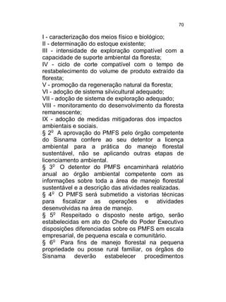 70

I - caracterização dos meios físico e biológico;
II - determinação do estoque existente;
III - intensidade de exploração compatível com a
capacidade de suporte ambiental da floresta;
IV - ciclo de corte compatível com o tempo de
restabelecimento do volume de produto extraído da
floresta;
V - promoção da regeneração natural da floresta;
VI - adoção de sistema silvicultural adequado;
VII - adoção de sistema de exploração adequado;
VIII - monitoramento do desenvolvimento da floresta
remanescente;
IX - adoção de medidas mitigadoras dos impactos
ambientais e sociais.
§ 2o A aprovação do PMFS pelo órgão competente
do Sisnama confere ao seu detentor a licença
ambiental para a prática do manejo florestal
sustentável, não se aplicando outras etapas de
licenciamento ambiental.
§ 3o O detentor do PMFS encaminhará relatório
anual ao órgão ambiental competente com as
informações sobre toda a área de manejo florestal
sustentável e a descrição das atividades realizadas.
§ 4o O PMFS será submetido a vistorias técnicas
para fiscalizar as operações e atividades
desenvolvidas na área de manejo.
§ 5o Respeitado o disposto neste artigo, serão
estabelecidas em ato do Chefe do Poder Executivo
disposições diferenciadas sobre os PMFS em escala
empresarial, de pequena escala e comunitário.
§ 6o Para fins de manejo florestal na pequena
propriedade ou posse rural familiar, os órgãos do
Sisnama deverão estabelecer procedimentos

 