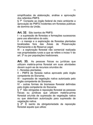 71

simplificados de elaboração, análise e aprovação
dos referidos PMFS.
§ 7o Compete ao órgão federal de meio ambiente a
aprovação de PMFS incidentes em florestas públicas
de domínio da União.

Art. 32. São isentos de PMFS:
I - a supressão de florestas e formações sucessoras
para uso alternativo do solo;
II - o manejo e a exploração de florestas plantadas
localizadas fora das Áreas de Preservação
Permanente e de Reserva Legal;
III - a exploração florestal não comercial realizada
nas propriedades rurais a que se refere o inciso V do
art. 3o ou por populações tradicionais.

Art. 33.

As pessoas físicas ou jurídicas que
utilizam matéria-prima florestal em suas atividades
devem suprir-se de recursos oriundos de:
I - florestas plantadas;
II - PMFS de floresta nativa aprovado pelo órgão
competente do Sisnama;
III - supressão de vegetação nativa autorizada pelo
órgão competente do Sisnama;
IV - outras formas de biomassa florestal definidas
pelo órgão competente do Sisnama.
§ 1o São obrigadas à reposição florestal as pessoas
físicas ou jurídicas que utilizam matéria-prima
florestal oriunda de supressão de vegetação nativa
ou que detenham autorização para supressão de
vegetação nativa.
§ 2o É isento da obrigatoriedade da reposição
florestal aquele que utilize:

 
