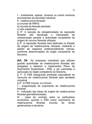 72

I - costaneiras, aparas, cavacos ou outros resíduos
provenientes da atividade industrial
II - matéria-prima florestal:
a) oriunda de PMFS;
b) oriunda de floresta plantada;
c) não madeireira.
§ 3o A isenção da obrigatoriedade da reposição
florestal não desobriga o interessado da
comprovação perante a autoridade competente da
origem do recurso florestal utilizado.
§ 4o A reposição florestal será efetivada no Estado
de origem da matéria-prima utilizada, mediante o
plantio de espécies preferencialmente nativas,
conforme determinações do órgão competente do
Sisnama.

Art. 34. As empresas industriais que utilizam
grande quantidade de matéria-prima florestal são
obrigadas a elaborar e implementar Plano de
Suprimento Sustentável - PSS, a ser submetido à
aprovação do órgão competente do Sisnama.
§ 1o O PSS assegurará produção equivalente ao
consumo de matéria-prima florestal pela atividade
industrial.
§ 2o O PSS incluirá, no mínimo:
I - programação de suprimento de matéria-prima
florestal
II - indicação das áreas de origem da matéria-prima
florestal georreferenciadas;
III - cópia do contrato entre os particulares
envolvidos, quando o PSS incluir suprimento de
matéria-prima
florestal
oriunda
de
terras
pertencentes a terceiros.

 