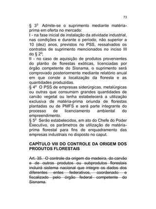 73

§ 3o Admite-se o suprimento mediante matériaprima em oferta no mercado:
I - na fase inicial de instalação da atividade industrial,
nas condições e durante o período, não superior a
10 (dez) anos, previstos no PSS, ressalvados os
contratos de suprimento mencionados no inciso III
do § 2o;
II - no caso de aquisição de produtos provenientes
do plantio de florestas exóticas, licenciadas por
órgão competente do Sisnama, o suprimento será
comprovado posteriormente mediante relatório anual
em que conste a localização da floresta e as
quantidades produzidas.
§ 4o O PSS de empresas siderúrgicas, metalúrgicas
ou outras que consumam grandes quantidades de
carvão vegetal ou lenha estabelecerá a utilização
exclusiva de matéria-prima oriunda de florestas
plantadas ou de PMFS e será parte integrante do
processo
de
licenciamento
ambiental
do
empreendimento.
§ 5o Serão estabelecidos, em ato do Chefe do Poder
Executivo, os parâmetros de utilização de matériaprima florestal para fins de enquadramento das
empresas industriais no disposto no caput.
CAPÍTULO VIII DO CONTROLE DA ORIGEM DOS
PRODUTOS FLORESTAIS
Art. 35. O controle da origem da madeira, do carvão
e de outros produtos ou subprodutos florestais
incluirá sistema nacional que integre os dados dos
diferentes entes federativos, coordenado e
fiscalizado pelo órgão federal competente do
Sisnama.

 