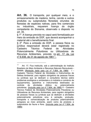 76

Art. 36. O transporte, por qualquer meio, e o
armazenamento de madeira, lenha, carvão e outros
produtos ou subprodutos florestais oriundos de
florestas de espécies nativas, para fins comerciais
ou industriais, requerem licença do órgão
competente do Sisnama, observado o disposto no
art. 35.
§ 1o A licença prevista no caput será formalizada por
meio da emissão do DOF, que deverá acompanhar o
material até o beneficiamento final.
§ 2o Para a emissão do DOF, a pessoa física ou
jurídica responsável deverá estar registrada no
Cadastro
Técnico
Federal
de
Atividades
Potencialmente Poluidoras ou Utilizadoras de
Recursos Ambientais, previsto no art. 17 da Lei
no 6.938, de 31 de agosto de 198111.

11

Art. 17. Fica instituído, sob a administração do Instituto
Brasileiro do Meio Ambiente e Recursos Naturais Renováveis IBAMA: (Redação dada pela Lei nº 7.804, de 1989)
I Cadastro Técnico Federal de Atividades e Instrumentos de
Defesa Ambiental, para registro obrigatório de pessoas físicas
ou jurídicas que se dedicam a consultoria técnica sobre
problemas ecológicos e ambientais e à indústria e comércio de
equipamentos, aparelhos e instrumentos destinados ao
controle
de
atividades
efetiva
ou
potencialmente
poluidoras; (Incluído pela Lei nº 7.804, de 1989) II - Cadastro
Técnico Federal de Atividades Potencialmente Poluidoras ou
Utilizadoras de Recursos Ambientais, para registro obrigatório
de pessoas físicas ou jurídicas que se dedicam a atividades
potencialmente poluidoras e/ou à extração, produção,
transporte e comercialização de produtos potencialmente
perigosos ao meio ambiente, assim como de produtos e
subprodutos da fauna e flora. (Incluído pela Lei nº 7.804, de
1989)

 
