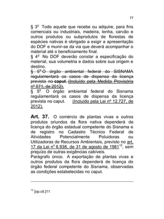 77

§ 3o Todo aquele que recebe ou adquire, para fins
comerciais ou industriais, madeira, lenha, carvão e
outros produtos ou subprodutos de florestas de
espécies nativas é obrigado a exigir a apresentação
do DOF e munir-se da via que deverá acompanhar o
material até o beneficiamento final.
§ 4o No DOF deverão constar a especificação do
material, sua volumetria e dados sobre sua origem e
destino.
§ 5o O órgão ambiental federal do SISNAMA
regulamentará os casos de dispensa da licença
prevista no caput. (Incluído pela Medida Provisória
nº 571, de 2012).
§ 5o O órgão ambiental federal do Sisnama
regulamentará os casos de dispensa da licença
prevista no caput.
(Incluído pela Lei nº 12.727, de
2012).

Art. 37. O comércio de plantas vivas e outros
produtos oriundos da flora nativa dependerá de
licença do órgão estadual competente do Sisnama e
de registro no Cadastro Técnico Federal de
Atividades
Potencialmente
Poluidoras
ou
Utilizadoras de Recursos Ambientais, previsto no art.
17 da Lei no 6.938, de 31 de agosto de 198112, sem
prejuízo de outras exigências cabíveis.
Parágrafo único. A exportação de plantas vivas e
outros produtos da flora dependerá de licença do
órgão federal competente do Sisnama, observadas
as condições estabelecidas no caput.

12

[op.cit.]11

 